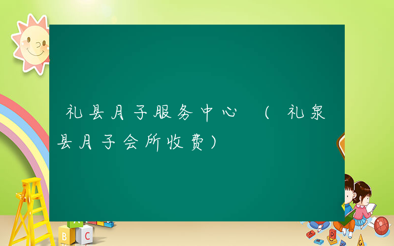 礼县月子服务中心 (礼泉县月子会所收费)